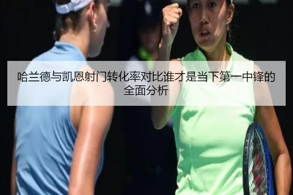 哈兰德与凯恩射门转化率对比谁才是当下第一中锋的全面分析