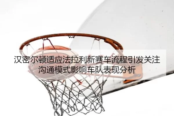 汉密尔顿适应法拉利新赛车流程引发关注沟通模式影响车队表现分析