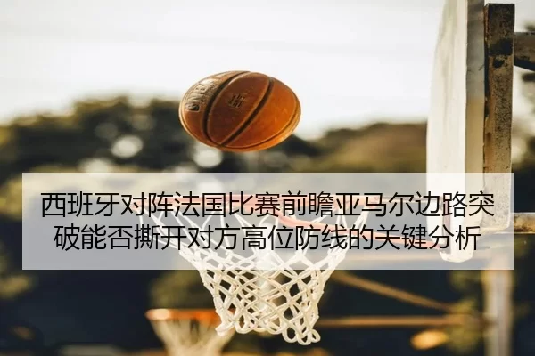 西班牙对阵法国比赛前瞻亚马尔边路突破能否撕开对方高位防线的关键分析