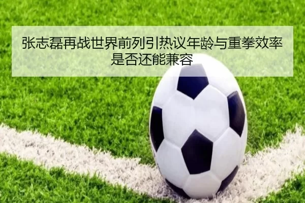 张志磊再战世界前列引热议年龄与重拳效率是否还能兼容